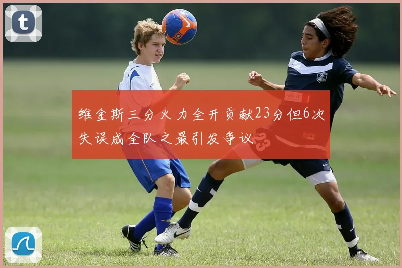 维金斯三分火力全开贡献23分但6次失误成全队之最引发争议