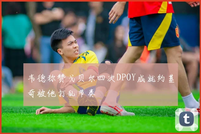 韦德称赞戈贝尔四次DPOY成就约基奇被他打乱节奏