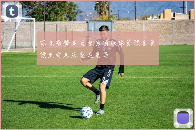 苏克盛赞亚马尔为顶级球员预言莫德里奇未来重返皇马
