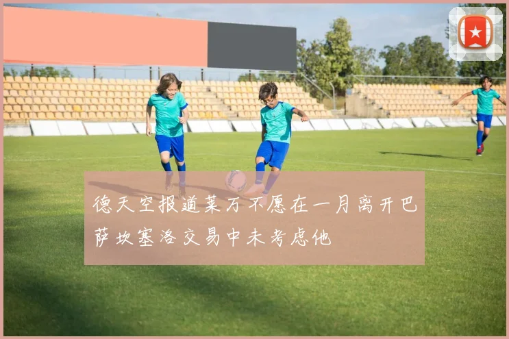 德天空报道莱万不愿在一月离开巴萨坎塞洛交易中未考虑他