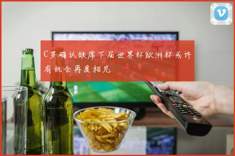 C罗确认缺席下届世界杯欧洲杯或许有机会再度相见