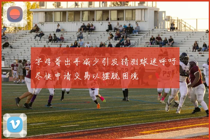 字母哥出手减少引发猜测球迷呼吁尽快申请交易以摆脱困境