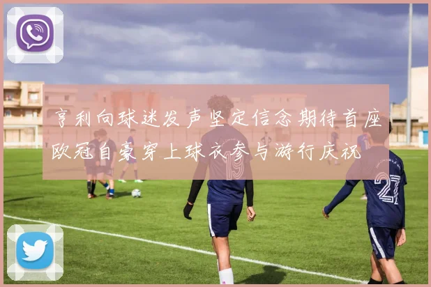 亨利向球迷发声坚定信念期待首座欧冠自豪穿上球衣参与游行庆祝