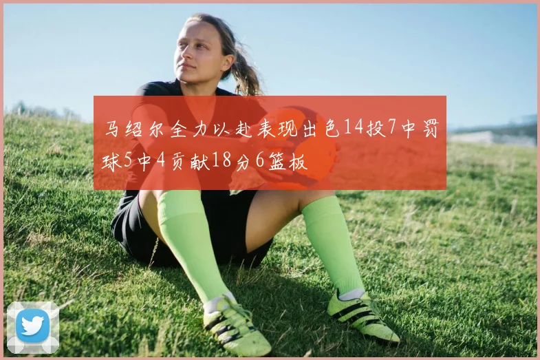马绍尔全力以赴表现出色14投7中罚球5中4贡献18分6篮板