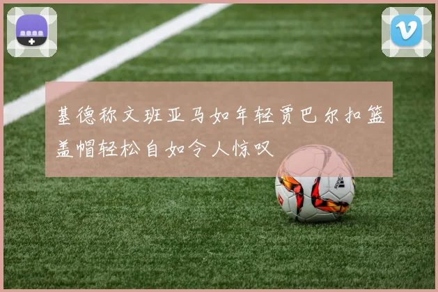 基德称文班亚马如年轻贾巴尔扣篮盖帽轻松自如令人惊叹