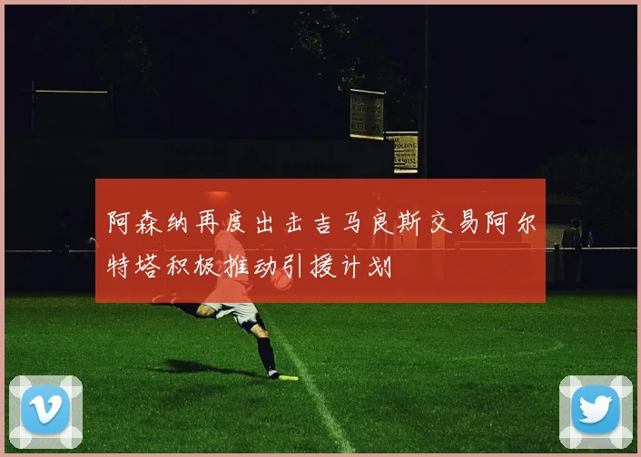 阿森纳再度出击吉马良斯交易阿尔特塔积极推动引援计划