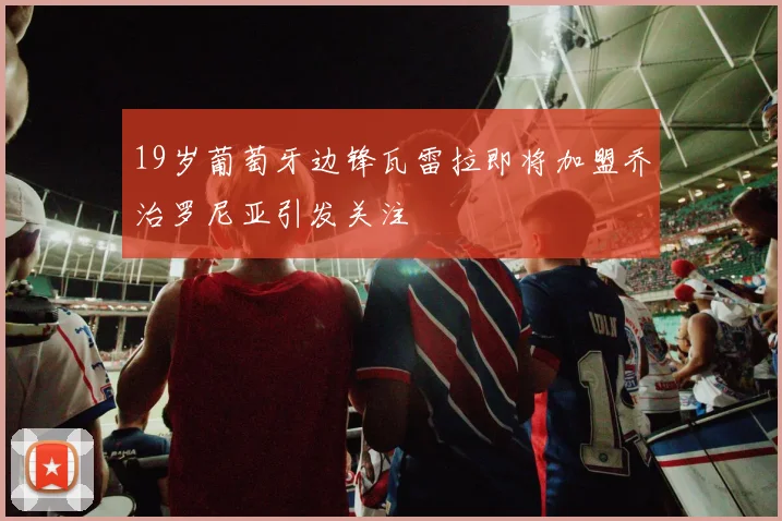 19岁葡萄牙边锋瓦雷拉即将加盟乔治罗尼亚引发关注