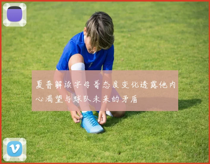 夏普解读字母哥态度变化透露他内心渴望与球队未来的矛盾