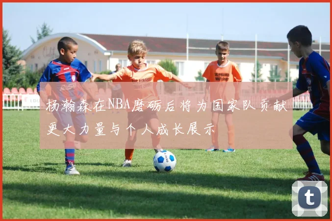 杨瀚森在NBA磨砺后将为国家队贡献更大力量与个人成长展示