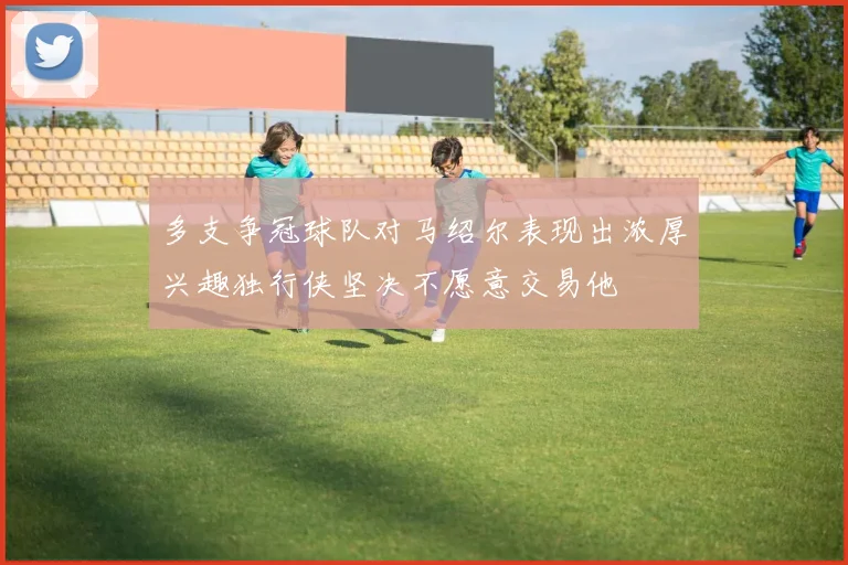 多支争冠球队对马绍尔表现出浓厚兴趣独行侠坚决不愿意交易他