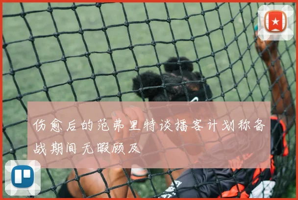 伤愈后的范弗里特谈播客计划称备战期间无暇顾及