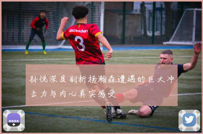 孙悦深度剖析杨瀚森遭遇的巨大冲击力与内心真实感受