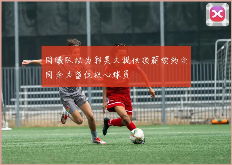 同曦队拟为郭昊文提供顶薪续约合同全力留住核心球员