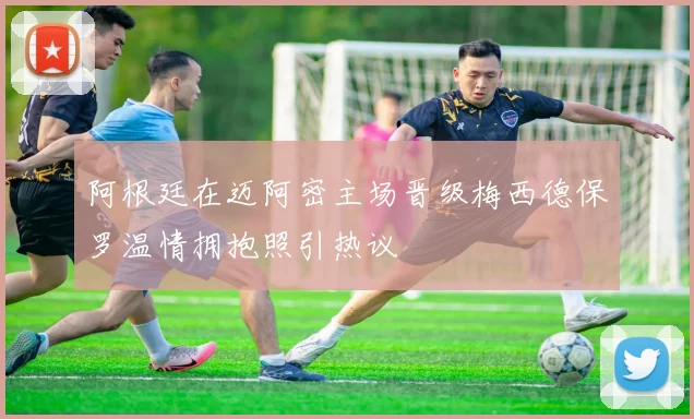 阿根廷在迈阿密主场晋级梅西德保罗温情拥抱照引热议