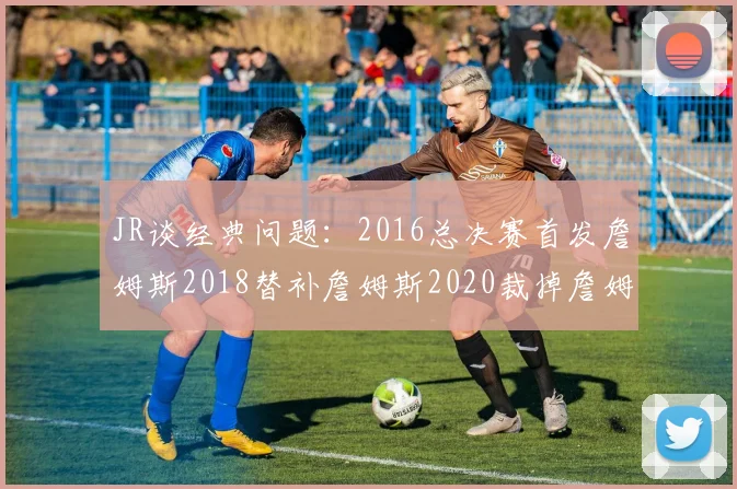 JR谈经典问题：2016总决赛首发詹姆斯2018替补詹姆斯2020裁掉詹姆斯的背后故事
