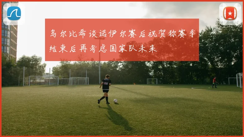 乌尔比希谈诺伊尔赛后祝贺称赛季结束后再考虑国家队未来