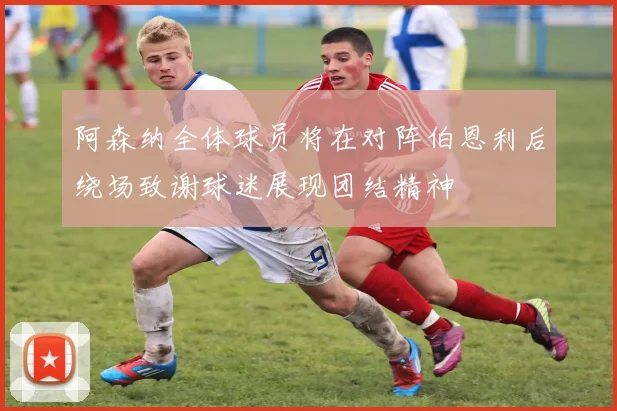 阿森纳全体球员将在对阵伯恩利后绕场致谢球迷展现团结精神