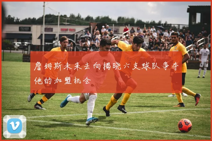 詹姆斯未来去向揭晓六支球队争夺他的加盟机会