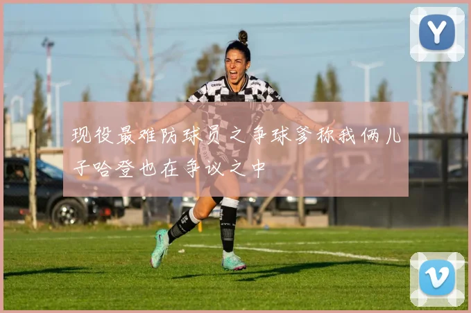 现役最难防球员之争球爹称我俩儿子哈登也在争议之中