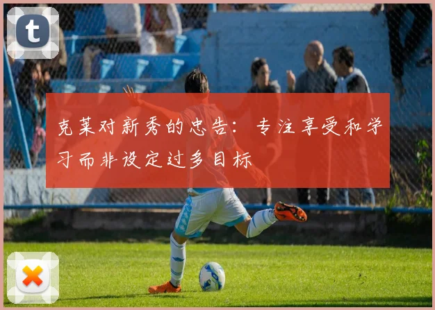 克莱对新秀的忠告：专注享受和学习而非设定过多目标